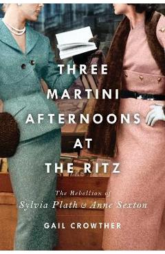 Three-Martini Afternoons at the Ritz: The Rebellion of Sylvia Plath & Anne Sexton - Gail Crowther