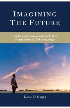 Imagining the Future: The Origin, Development, and Future of Assemblies of God Eschatology - Daniel D. Isgrigg