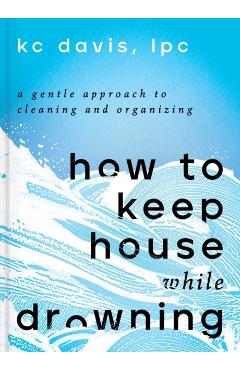 How to Keep House While Drowning: A Gentle Approach to Cleaning and Organizing - Kc Davis