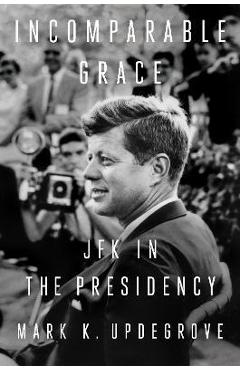 Incomparable Grace: JFK in the Presidency - Mark K. Updegrove