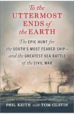 To the Uttermost Ends of the Earth: The Epic Hunt for the South\'s Most Feared Ship--And the Greatest Sea Battle of the Civil War - Phil Keith