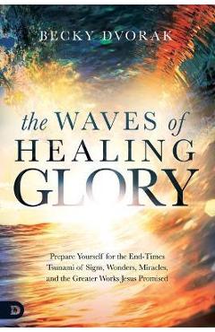 The Waves of Healing Glory: Prepare Yourself for the End-Times Tsunami of Signs, Wonders, Miracles, and the Greater Works Jesus Promised - Becky Dvorak