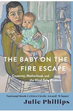 The Baby on the Fire Escape: Creativity, Motherhood, and the Mind-Baby Problem - Julie Phillips