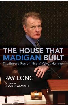 The House That Madigan Built: The Record Run of Illinois\' Velvet Hammer - Ray Long