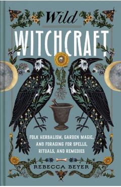 Wild Witchcraft: Folk Herbalism, Garden Magic, and Foraging for Spells, Rituals, and Remedies - Rebecca Beyer