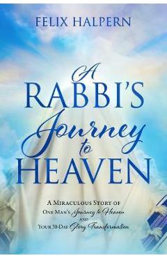 A Rabbi\'s Journey to Heaven: A Miraculous Story of One Man\'s Journey to Heaven and Your 30-Day Glory Transformation - Felix Halpern