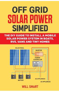 Off Grid Solar Power Simplified: The DIY Guide to Install a Mobile Solar Power System in Boats, RVs, Vans and Tiny Homes - Will Smart