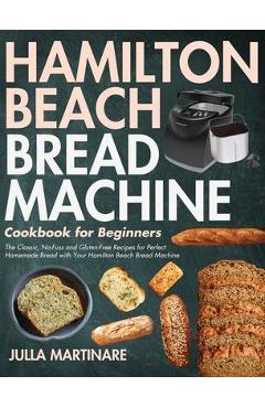 Hamilton Beach Bread Machine Cookbook for Beginners: The Classic, No-Fuss and Gluten-Free Recipes for Perfect Homemade Bread with Your Hamilton Beach - Julla Martinare