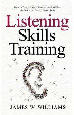 Listening Skills Training: How to Truly Listen, Understand, and Validate for Better and Deeper Connections - James W. Williams