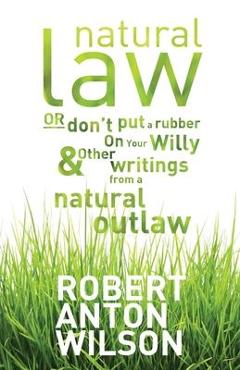 Natural Law, Or Don\'t Put A Rubber On Your Willy And Other Writings From A Natural Outlaw - Robert Anton Wilson