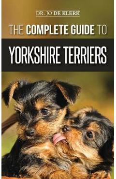 The Complete Guide to Yorkshire Terriers: Learn Everything about How to Find, Train, Raise, Feed, Groom, and Love your new Yorkie Puppy - Joanna De Klerk