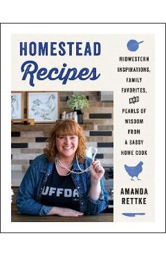 Homestead Recipes: Midwestern Inspirations, Family Favorites, and Pearls of Wisdom from a Sassy Home Cook - Amanda Rettke