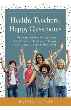 Healthy Teachers, Happy Classrooms: Twelve Brain-Based Principles to Avoid Burnout, Increase Optimism, and Support Physical Well-Being (Manage Stress - Marcia L. Tate