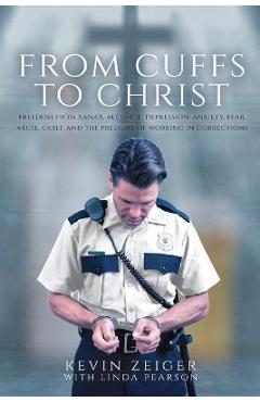 From Cuffs to Christ: Freedom from Xanax, Alcohol, Depression, Anxiety, Fear, Abuse, Guilt, and the Pressure of Working in Corrections - Kevin Zeiger