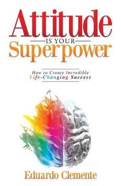 Attitude Is Your Superpower: How to Create Incredible Life-Changing Success - Eduardo Clemente