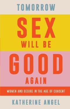 Tomorrow Sex Will Be Good Again: Women and Desire in the Age of Consent - Katherine Angel