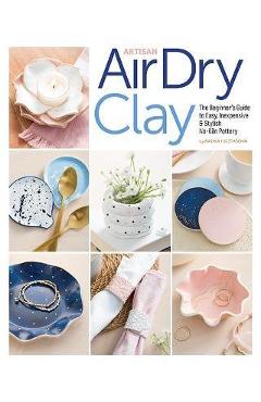 Artisan Air-Dry Clay: The Beginner\'s Guide to Easy, Inexpensive & Stylish No-Kiln Pottery - Radka Hostasova