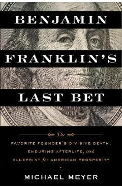Benjamin Franklin\'s Last Bet: The Favorite Founder\'s Divisive Death, Enduring Afterlife, and Blueprint for American Prosperity - Michael Meyer