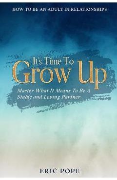 How To Be An Adult In Relationships: It\'s Time To Grow Up - Master What It Means To Be A Stable and Loving Partner - Eric Pope