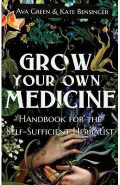 Grow Your Own Medicine: Handbook for the Self-Sufficient Herbalist - Ava Green