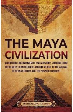 The Maya Civilization: An Enthralling Overview of Maya History, Starting from the Olmecs\' Domination of Ancient Mexico to the Arrival of Hern - Enthralling History