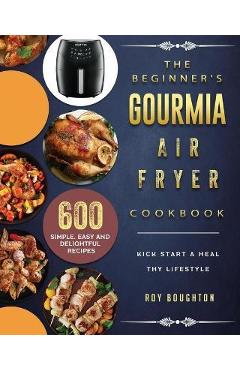 The Beginner\'s Gourmia Air Fryer Cookbook: 600 Simple, Easy and Delightful Recipes to Kick Start A Healthy Lifestyle - Roy Boughton
