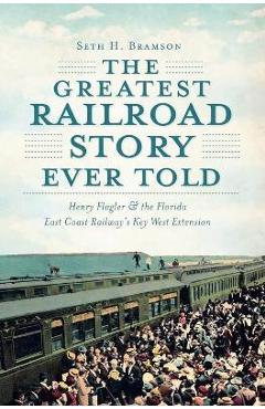 The Greatest Railroad Story Ever Told: Henry Flagler & the Florida East Coast Railway\'s Key West Extension - Seth H. Bramson