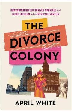 The Divorce Colony: How Women Revolutionized Marriage and Found Freedom on the American Frontier - April White