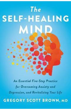 The self-healing mind: an essential five-step practice for overcoming anxiety and depression, and revitalizing your life - gregory scott brown