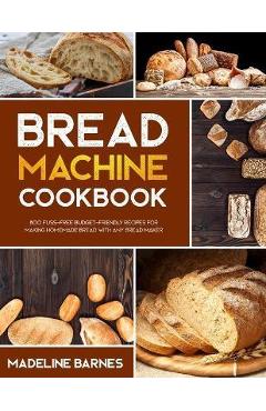 Bread Machine Cookbook: 800 Fuss-Free Budget-Friendly Recipes for Making Homemade Bread with Any Bread Maker - Madeline Barnes