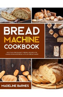 Bread Machine Cookbook: 800 Fuss-Free Budget-Friendly Recipes for Making Homemade Bread with Any Bread Maker - Madeline Barnes