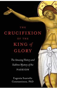 The Crucifixion of the King of Glory: The Amazing History and Sublime Mystery of the Passion - Eugenia Scarvelis Constantinou