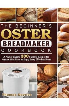 The Beginner\'s Oster Breadmaker Cookbook: A Master Baker\'s 300 Favorite Recipes for Anyone Who Want to Enjoy Tasty Effortless Bread - Thomas Devries