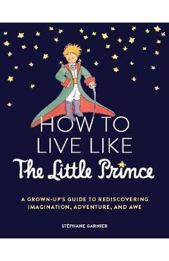 How to live like the little prince: a grown-up's guide to rediscovering imagination, adventure, and awe - stéphane garnier