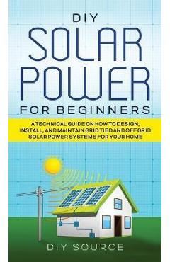 DIY Solar Power for Beginners, a Technical Guide on How to Design, Install, and Maintain Grid-Tied and Off-Grid Solar Power Systems for Your Home