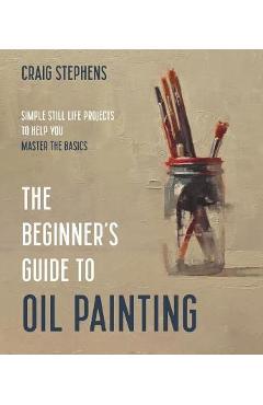 The Beginner\'s Guide to Oil Painting: Simple Still Life Projects to Help You Master the Basics - Craig Stephens