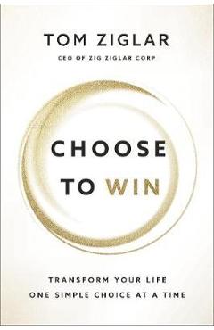 Choose to Win: Transform Your Life, One Simple Choice at a Time - Tom Ziglar