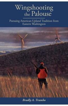 Wingshooting the Palouse: Pursuing American Upland Tradition from Eastern Washington - Bradly A. Trumbo