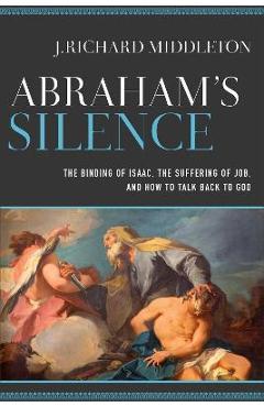 Abraham\'s Silence: The Binding of Isaac, the Suffering of Job, and How to Talk Back to God - J. Richard Middleton