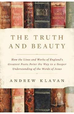 The Truth and Beauty: How the Lives and Works of England\'s Greatest Poets Point the Way to a Deeper Understanding of the Words of Jesus - Andrew Klavan