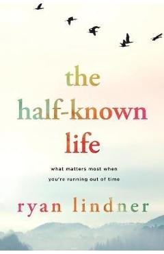 The Half-Known Life: What Matters Most When You\'re Running Out of Time - Ryan Lindner