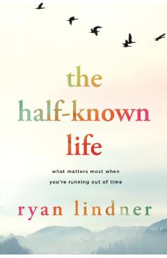 The Half-Known Life: What Matters Most When You're Running Out of Time - Ryan Lindner