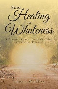 From Healing To Wholeness: A Christian Perspective On Emotional And Mental Wellness - Ebony Hudson