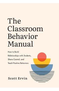 The Classroom Behavior Manual: How to Build Relationships with Students, Share Control, and Teach Positive Behaviors - Scott Ervin