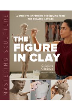 Mastering Sculpture: The Figure in Clay: A Guide to Capturing the Human Form for Ceramic Artists - Cristina Córdova