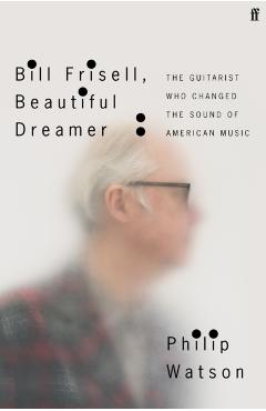 Bill Frisell, Beautiful Dreamer: The Guitarist Who Changed the Sound of American Music - Philip Watson