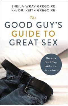 The Good Guy\'s Guide to Great Sex: Because Good Guys Make the Best Lovers - Sheila Wray Gregoire