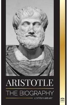 Aristotle: The biography - Ancient Wisdom, History and Legacy - United Library