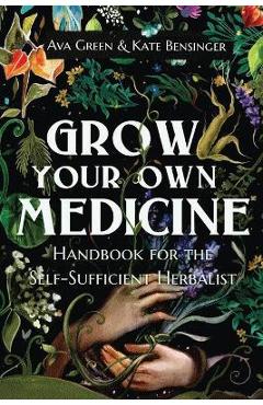 Grow Your Own Medicine: Handbook for the Self-Sufficient Herbalist - Ava Green