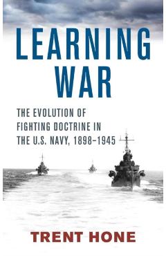 Learning War: The Evolution of Fighting Doctrine in the U.S. Navy, 1898-1945 - Trent Hone